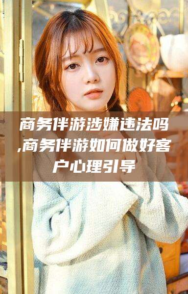 广东商务伴游涉嫌违法吗,商务伴游如何做好客户心理引导