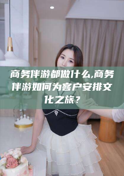 广东商务伴游都做什么,商务伴游如何为客户安排文化之旅？