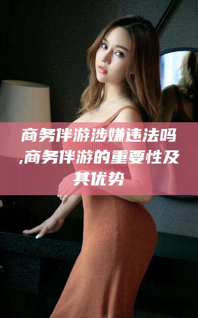 广东商务伴游涉嫌违法吗,商务伴游的重要性及其优势