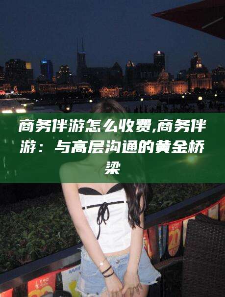 广东商务伴游怎么收费,商务伴游：与高层沟通的黄金桥梁