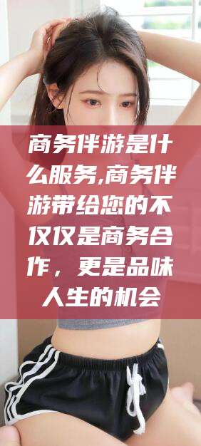 广东商务伴游是什么服务,商务伴游带给您的不仅仅是商务合作，更是品味人生的机会