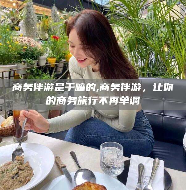 广东商务伴游是干嘛的,商务伴游，让你的商务旅行不再单调