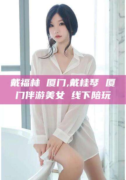 广东戴福林 厦门,戴桂琴 厦门伴游美女 线下陪玩