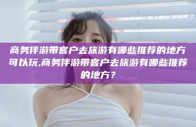 广东商务伴游带客户去旅游有哪些推荐的地方可以玩,商务伴游带客户去旅游有哪些推荐的地方？