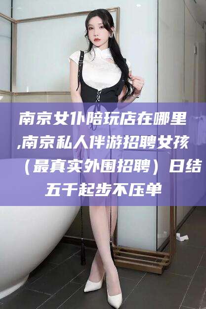 广东南京女仆陪玩店在哪里,南京私人伴游招聘女孩（最真实外围招聘）日结五千起步不压单