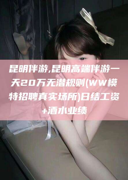 广东昆明伴游,昆明高端伴游一天20万无潜规则(WW模特招聘真实场所)日结工资+酒水业绩