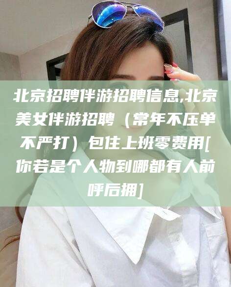 广东北京招聘伴游招聘信息,北京美女伴游招聘（常年不压单不严打）包住上班零费用[你若是个人物到哪都有人前呼后拥]