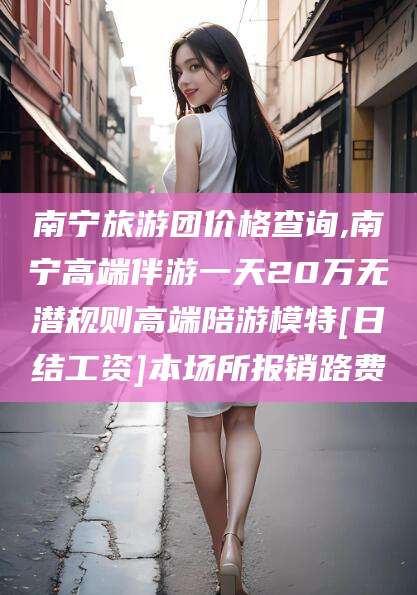 广东南宁旅游团价格查询,南宁高端伴游一天20万无潜规则高端陪游模特[日结工资]本场所报销路费