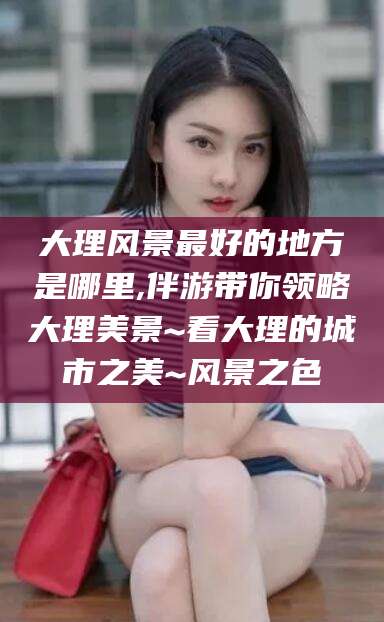 广东大理风景最好的地方是哪里,伴游带你领略大理美景~看大理的城市之美~风景之色