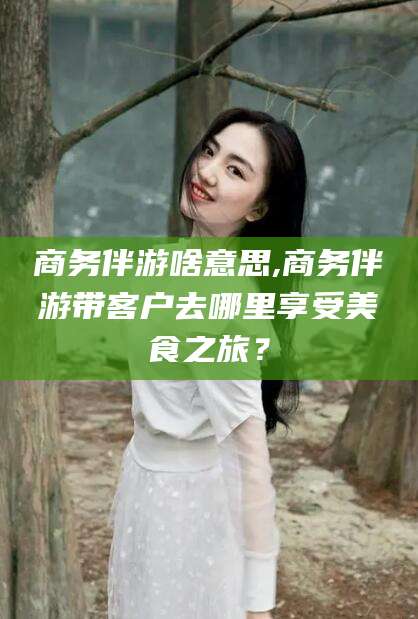 广东商务伴游啥意思,商务伴游带客户去哪里享受美食之旅？