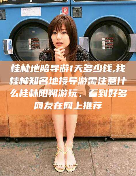 广东桂林地陪导游1天多少钱,找桂林知名地接导游需注意什么桂林阳朔游玩，看到好多网友在网上推荐