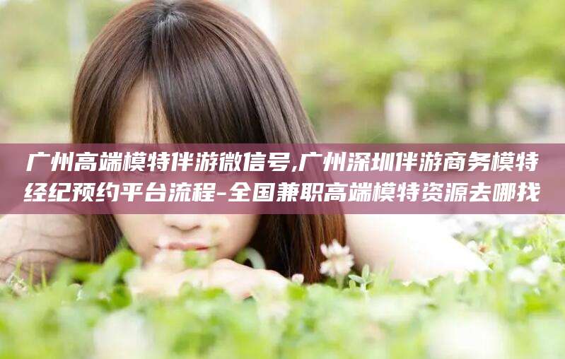广东广州高端模特伴游微信号,广州深圳伴游商务模特经纪预约平台流程-全国兼职高端模特资源去哪找