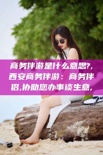 广东商务伴游是什么意思?,西安商务伴游：商务伴侣,协助您办事谈生意,