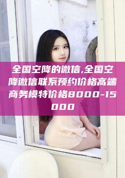 广东全国空降的微信,全国空降微信联系预约价格高端商务模特价格8000-15000