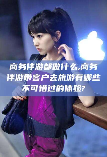 广东商务伴游都做什么,商务伴游带客户去旅游有哪些不可错过的体验?