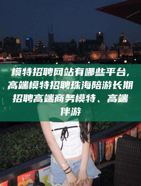 广东模特招聘网站有哪些平台,高端模特招聘珠海陪游长期招聘高端商务模特、高端伴游