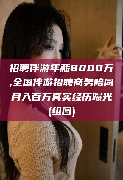 广东招聘伴游年薪8000万,全国伴游招聘商务陪同月入百万真实经历曝光(组图)