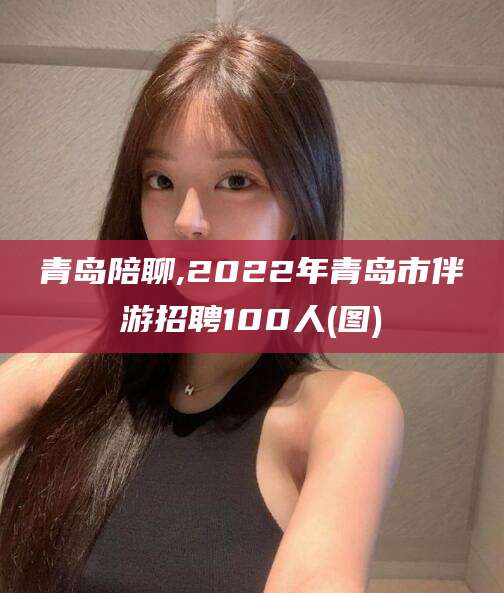 广东青岛陪聊,2022年青岛市伴游招聘100人(图)