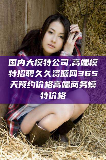 广东国内大模特公司,高端模特招聘久久资源网365天预约价格高端商务模特价格
