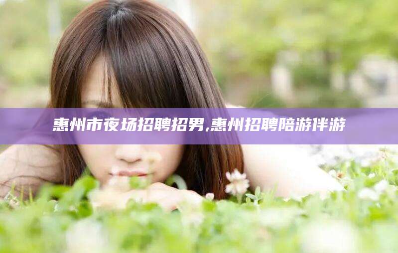 广东惠州市夜场招聘招男,惠州招聘陪游伴游