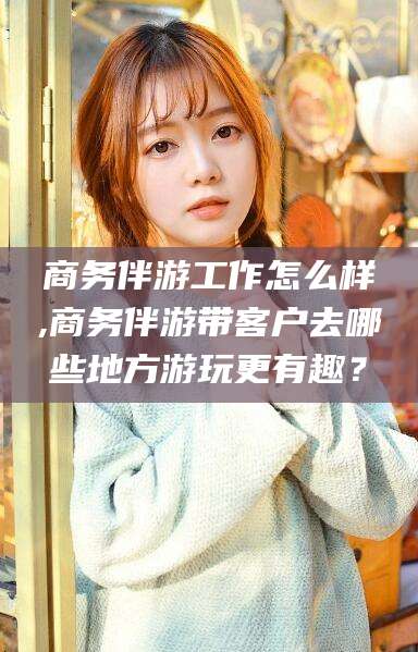 广东商务伴游工作怎么样,商务伴游带客户去哪些地方游玩更有趣？