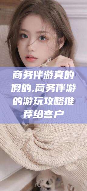 广东商务伴游真的假的,商务伴游的游玩攻略推荐给客户