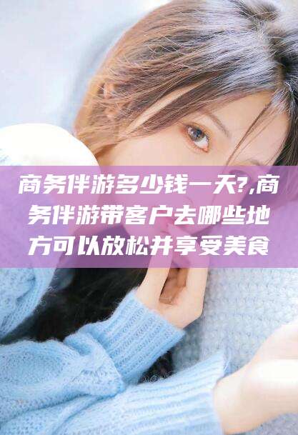 广东商务伴游多少钱一天?,商务伴游带客户去哪些地方可以放松并享受美食