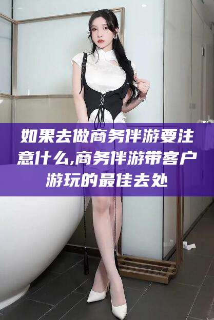 广东如果去做商务伴游要注意什么,商务伴游带客户游玩的最佳去处