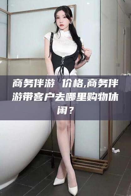 广东商务伴游 价格,商务伴游带客户去哪里购物休闲？