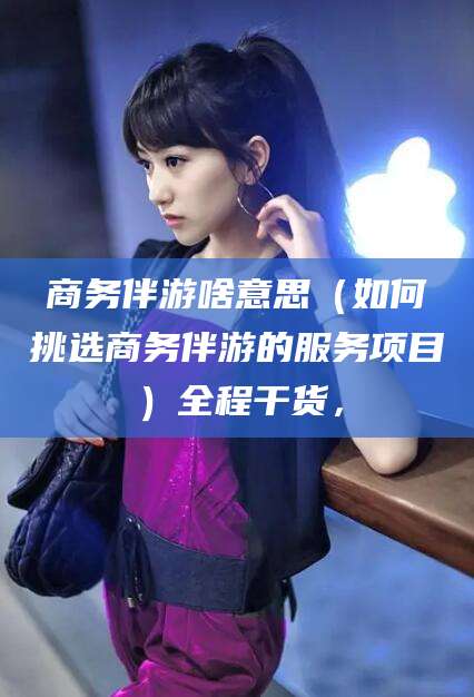 广东商务伴游啥意思（如何挑选商务伴游的服务项目）全程干货，