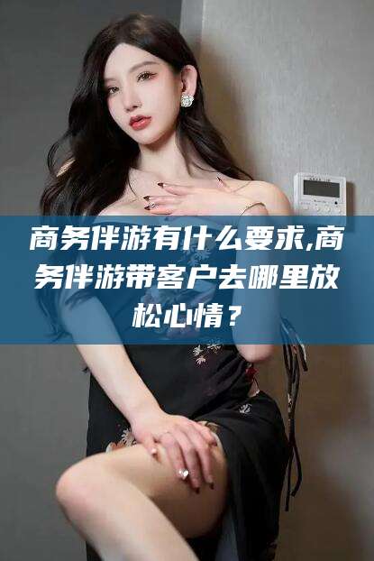 广东商务伴游有什么要求,商务伴游带客户去哪里放松心情？