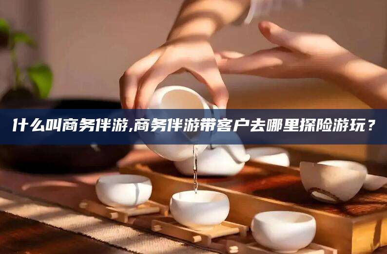 广东什么叫商务伴游,商务伴游带客户去哪里探险游玩？