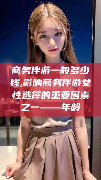 广东商务伴游一般多少钱,影响商务伴游女性选择的重要因素之一——年龄