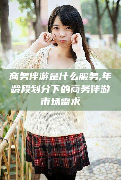 广东商务伴游是什么服务,年龄段划分下的商务伴游市场需求