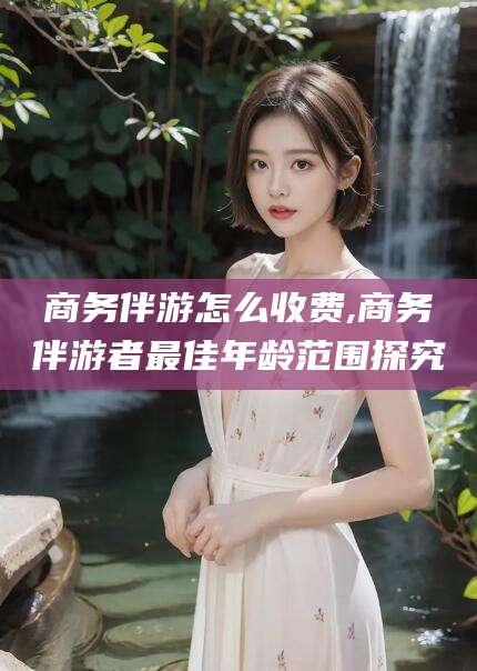广东商务伴游怎么收费,商务伴游者最佳年龄范围探究