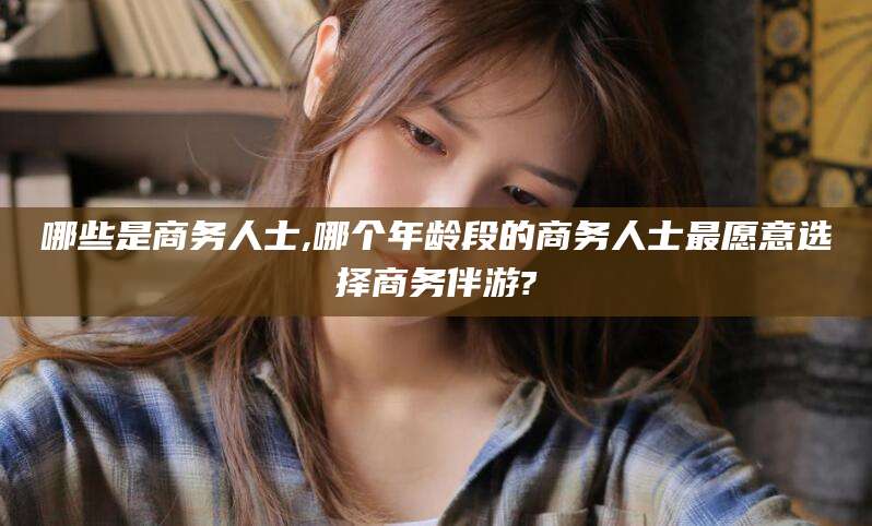 广东哪些是商务人士,哪个年龄段的商务人士最愿意选择商务伴游?