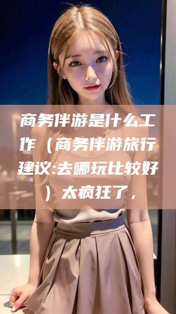 广东商务伴游是什么工作（商务伴游旅行建议:去哪玩比较好）太疯狂了，