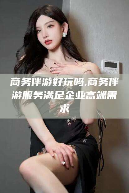 广东商务伴游好玩吗,商务伴游服务满足企业高端需求