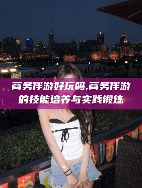 广东商务伴游好玩吗,商务伴游的技能培养与实践锻炼