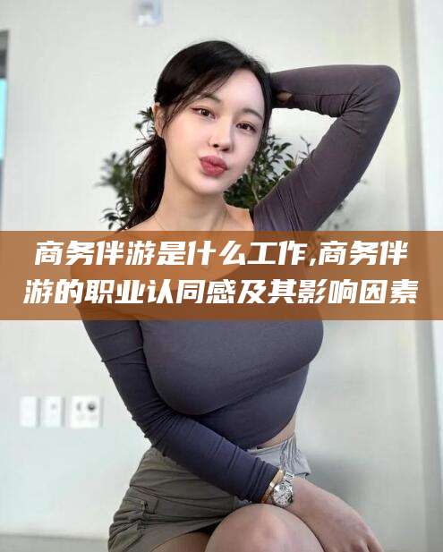广东商务伴游是什么工作,商务伴游的职业认同感及其影响因素