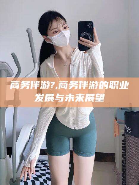 广东商务伴游?,商务伴游的职业发展与未来展望