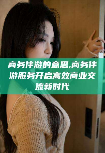 广东商务伴游的意思,商务伴游服务开启高效商业交流新时代