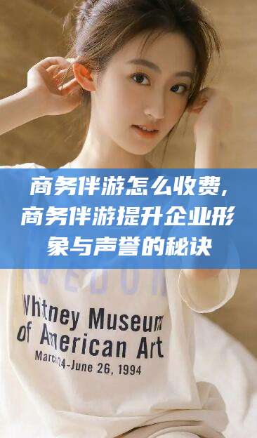 广东商务伴游怎么收费,商务伴游提升企业形象与声誉的秘诀