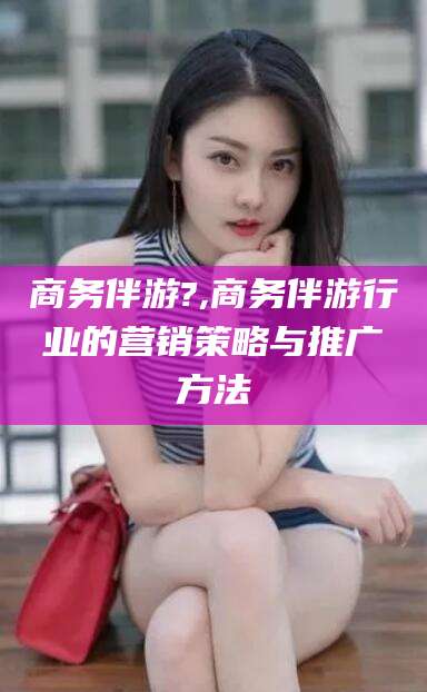 广东商务伴游?,商务伴游行业的营销策略与推广方法