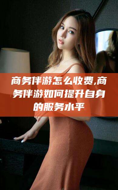 广东商务伴游怎么收费,商务伴游如何提升自身的服务水平