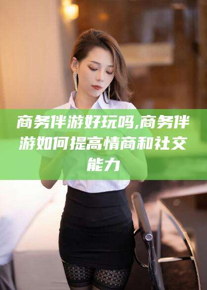 广东商务伴游好玩吗,商务伴游如何提高情商和社交能力