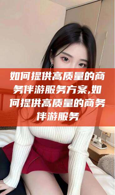 广东如何提供高质量的商务伴游服务方案,如何提供高质量的商务伴游服务